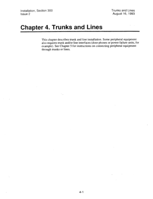 Page 43installation, Section 300 
Issue 2 
Chapter 4. Trunks and Lines 
Trunks and Lines 
August 16, 1993 
This chapter describes trunk and line installation. Some peripheral equipment 
also requires trunk and/or line interfaces (door phones or power failure units, for 
example). See Chapter 5 for instructions on connecting peripheral equipment 
through trunks or lines. 
4-l  