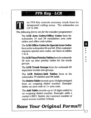 Page 423he FF8 Key controls economy trunk lines for 
designated calling areas. The submodes are 
(l# to 8#). 
The following forms are for the iizstaUer/pr 
The LCR Area Codes/Office Codes form for 
submodes l# and 2# establishes area code 
tables and office code tables. 
The LCR Of!fice Codes for Special AreaCodes 
form is for submodes 3# and 4#. Ifthe customer 
requires special area codes, set them in 
tables 
1 to 4. 
‘l3eLCRTimePriorityTabksformforsubmode 
5# 
sets up time priority tables for the trunk...