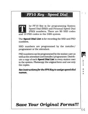 Page 430he FFlO Key is for programming System 
Speed Dial (SSD) and Personal Speed Dial 
(PSD) numbers. There are 90 SSD codes 
and 10 PSD codes in the DBS system. 
The Speed Dial List is for recording the SSD and PSD 
numbers. 
SSD numbers are programmed by the installer/ 
programmer or the attendant. 
PSD numbers canbe programmed by the station user as 
well as the attendant and installer/progmmmer. Distrib- 
ute a copy of each Speed Dial List to every station user 
in the system. Photocopy the original forrn...