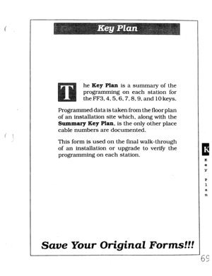 Page 435he Key Plan is a summary-of the 
programming on each station for 
the 
FF3,4,5,6,7,8,9, and 10 keys. 
Programmed data is taken from the floor plan 
of an installation site which, along with the 
Summary Key 
Plan, is the only other place 
cable numbers are documented. 
This form is used on the final walk-through 
of an installation or upgrade to verify the 
programming on each station. 
Save Your Original Forms!!! 
[1: 
1 
K 
8 
Y 
P 
1 
a 
n  