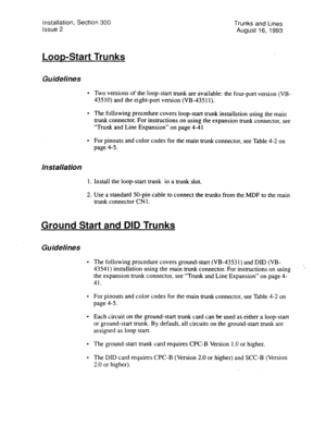 Page 47Installation, Section 300 
Issue 2 Trunks and Lines 
August 16, 1993 
LooMtart Trunks 
Guidelines 
. 
. 
Installation 
1. 
2. 
Two versions of the loop-start trunk are available: the four-port version (VB- 
435 IO) and the eight-port version (VB-435 11). 
The following procedure covers loop-start trunk installation using the main 
trunk connector. For instructions on using the expansion trunk connector, see 
“Trunk and Line Expansion” on page 4-41 
For pinouts and color codes for the main trunk...