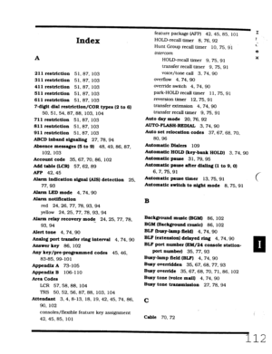 Page 478Index 
A 
211 restriction 51.87, 103 
311 restriction 51, 87. 103 
411 restriction 51.87. 103 
511 restriction 51.87. 103 
611 restriction 51.87. 103 
7-digit dial restriction/COR types (2 to 6) 
50, 51. 54. 87. 88. 103, 104 
711 restriction 51.87. 103 
811 restriction 51.87, 103 
911 restriction 51.87. 103 
ABCD inband si.@alhq 27.78.94 
Absence messages (5 to 9) 
48. 49.86.87. 
102. 103 
Account code 35.67.70.86, 102 
Add table &CR) 57.62.89 
AFP 42.45 
Alarm indication sigual (AIS) detection 
25....