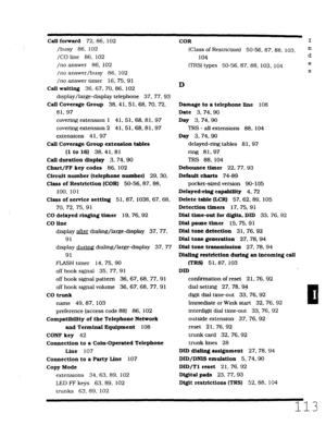 Page 479Call forward 72.86. 102 
/busy 86, 102 
/CO line 86. 102 
/no answer 86. 102 
/no answer/busy 86, 102 
/no answer timer 16.75,91 
CalI waiting 36, 67.70.86. 102 
display/large-display telephone 37. 77. 93 
Call Coverage Group 38.4 1.5 1.68. 70. 72, 
81.97 
covering extension 1 41. 51, 68.81. 97 
covering extension 2 41. 51, 68. 81. 97 
extensions 41. 97 
Call Coverage Group extension tables 
(1 to 16) 38. 41. 81 
Call duration display 3. 74.90 
Chart/FF key codes 86. 102 
Circuit number (telephone...