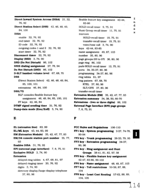 Page 480Direct Inward System Access (DISA) 2 1. 32, 
76.92 
Direct Station Select (DSS) 42. 46. 48, 49. 
84, 100 
DISA 
enable 32, 76. 92 
end timer 32. 76. 92 
ID code 32.76. 92 
outgoing codes 1 and 2 32, 76. 92 
start timer 32, 76. 92 
Disconnect timer 22. 76. 92 
Display (SSD) 3. 74. 90 
DND (Do Not Disturb) 86, 102 
DMS dialing assignment 27. 78.94 
Do Not Disturb (DND) 86. 102 
D-SLT handset volume level 67.68. 70 
DSS 
(Direct Station Select) 42. 46, 48. 49.84. 
85. 100, 101 
extensions 46.84, 100 
DSS/72...