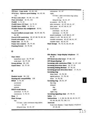 Page 481FF9 key - Copy mode 63.89. 105 
FFlO key - System speed dialing 64.65.89. 
105 
FF key code chart 85.86, 101.102 
First attendant 46. 84, 100 
FLASH 3, 74. 90 
FLASH timer (CO line) 
14. 75, 91 
FLASH timer (PDX) 16. 75.91 
Flexible feature 
key assignment 42-44, 
83-86 
Forced verified account code 35.67. 68. 70. 
80.96 
Forced LCR restriction 
35.67. 68. 70, 80. 96 
Fourth attendant 4, 74.90 
Frame loss 25. 76.92 
Frame loss counter 26, 77.93 
Framing format 25. 76, 92 extensions 81. 97 
night I 
n 
rl...