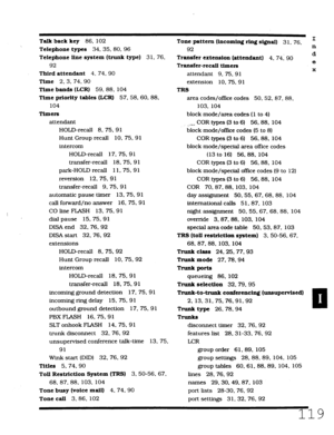 Page 485Talk back key 86, 102 
Telephone types 34.35.80.96 
Telephone line system (trunk type) 
3 1. 76. 
92 
Third attendant 4. 74. 90 
Time 2. 3. 74. 90 
Time bands (LCR) 59, 88, 104 
Time priority tables (LCR) 57. 58. 60. 88. 
104 
Timers 
attendant 
HOLD-recall 8, 75. 91 
Hunt Group recall 10, 75, 91 
intercom 
HOLD-recall 17, 75. 91 
transfer-recall 18. 75. 91 
park-HOLD recall 11.75.9 1 
reversion 12. 75, 9 1 
transfer-recall 9. 75. 9 1 
automatic pause timer 13.75.91 
call forward/no answer 16.75.91 
CO...