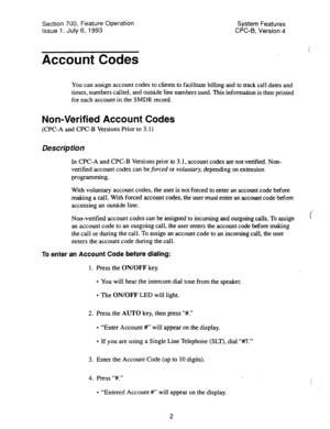 Page 497Section 700, Feature Operation 
Issue 1. July 6, 1993 System Features 
CPC-B. Version 4 
Account Codes 
You can assign account codes to clients to facilitate billing and to track call dates and 
times, numbers called, and outside line numbers used. This information is then printed 
for each account in the SMDR record. 
Non-Verified Account Codes 
(CPC-A and CPC-B Versions Prior to 3.1) 
Description 
In CPC-A and CPC-B Versions prior to 3.1, account codes are not verified. Non- 
verified account codes can...