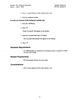 Page 498Section 700, Feature Operation 
Issue 1. July 6, 1993 System Features 
CPC-B, Version 4 
5. Press a vacant CO key or dial a trunk access code. 
6. Dial the telephone number. 
To 
enter an Account Code during an outside call: 
1. Press the AUTO key. 
2. Press ‘Y#.” 
“Enter Account #I” will appear on the display. 
3. Enter the Account Code (up to 10 digits). 
l The Account Cede entered will appear on the display. 
4. Press “#.” 
Hardware Requirements 
l An SMDR printer or external call accounting system is...