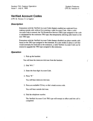 Page 499Section 700, Feature Operation 
Issue 1. July 6, 1993 System Features 
CPC-6, Version 4 
I 
Verified Account Codes 
(CPC-B, Version 3.1 or higher) 
Description 
Extensions with the Verified Account Codes feature enabled are restricted from 
making outside calls without fist entering a valid Account Code. After a valid 
Account Code is entered, the Toll Restriction Service (TRS) type assigned to the code 
is substituted for the extension TRS type, thus temporarily allowing calls based on the 
new TRS...