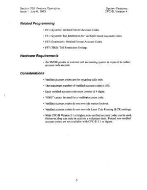 Page 500Section 700, Feature Operation 
Issue 1. July 6, 1993 System Features 
CPC-B, Version 4 
Related Programming 
l FFl (System): Verified Forced Account Codes 
l FFl (System): Toll Restriction for Verified Forced Account Codes 
l FF3 (Extension): Verified Forced Account Codes 
l FF7 (TRS): Toll Restriction Settings 
Hardware Requirements 
l An SMDR printer or external call accounting system is required to collect 
account code records. 
Considerations 
l Verified account codes are for outgoing calls only....