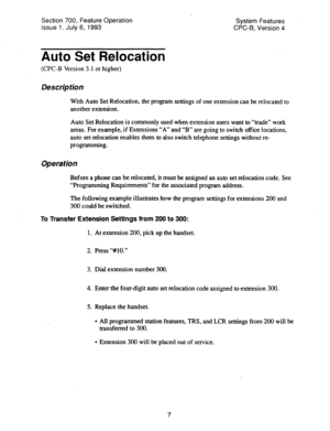 Page 502Section 700, Feature Operation 
Issue 1. July 6, 1993 System Features 
CPC-8, Version 4 
Auto Set Relocation 
(CPC-B Version 3.1 or higher) 
Des&p tion 
With Auto Set Relocation, the program settings of one extension can be relocated to 
another extension. 
Auto Set Relocation is commonly used when extension users want to “trade” work 
areas. For example, if Extensions “A” and “B” are going to switch office locations, 
auto set relocation enables them to also switch telephone settings without re-...