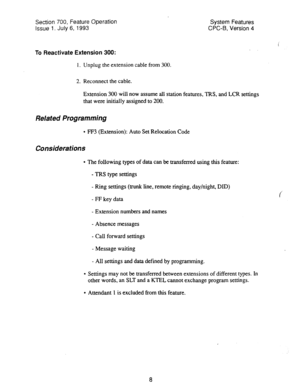 Page 503Section 700, Feature Operation 
Issue 1. July 6, 1993 System Features 
CPC-B, Version 4 
To Reactivate Extension 300: 
1. Unplug the extension cable from 300. 
2. Reconnect the cable. 
Extension 300 will now assume all station features, TRS, and LCR settings 
that were initially assigned to 200. 
Related Programming 
l FF3 (Extension): Auto Set Relocation Code 
Considerations 
l The following types of data can be transferred using this feature: 
- TRS type settings 
- Ring settings (trunk line, remote...