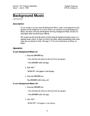 Page 504Section 700, Feature Operation 
Issue 1. July 6, 1993 System Features 
CPC-B, Version 4 
Background Music 
(All Versions) 
Des&p tion 
If your system is set up to provide Background Music, music can be played from the 
speakers of idle telephones. If a call is made to an extension receiving Background 
Music, the music will stop and the phone will ring. Background Music will also be 
interrupted when the phone goes offhook. 
The system can also provide music-on-hold using the background music source or a...