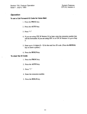 Page 506Section 700, Feature Operation 
Issue 1. July 6, 1993 
Operation 
To set a Call Forward ID Code for Voice Mail: 
1. Press the PROG key. System Features 
CPC-6, VeFsion 4 
2. Press the AUTO key. 
3. Press “*.” 
4. If you are using CPC-B Version 2.0 or later, enter the extension number that 
will be forwarded. If you are using CPC-A or CPC-B Version 1 .O, go to Step 
5. 
5. Enter up to 16 digits (0 - 9) for the mail box ID code. (Press the REDIAL 
key to insert a pause.) 
6. Press the HOLD key. 
i 
To...