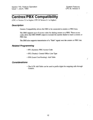 Page 507Section 700, Feature Operation System Features 
Issue 1. July 6, 1993 CPC-6, Version 4 
CentrexlPBX Compatibility . 
(CPC-A Version 3.2 or higher; CPC-B Version 2.1 or higher) 
Description 
Centrex Compatibility allows the DBS to be connected to centrex or PBX lines. 
The DBS supports up to 8 access codes for dialing centrex or a PBX. These access 
codes allow the DBS SMDR output to exclude the number dialed to reach a centrex or 
PBX line. 
The DBS also supports transmission of a “flash” signal over the...