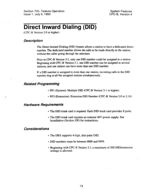 Page 508Section 700, Feature Operation 
Issue 1. July 6, 1993 System Features 
CPC-6, Version 4 
Direct Inward Dialing (DID) 
(CPC-B Version 2.0 or higher) 
Description 
The Direct inward Dialing (DID) feature allows a station to have a dedicated direct 
number. The dedicated number allows the calls to be made directly to the station, 
without the caller going through the attendant. 
Prior to CPC-B Version 3:1, only one DID number could be assigned to a station. 
Beginning with CPC-B Version 3; 1, one DID number...