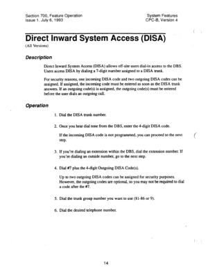 Page 509Section 700, Feature Operation System Features 
Issue 1. July 6, 1993 CPC-B, Version 4 
Direct Inward System Access (DISA) . 
(All Versions) 
Direct Inward System Access (DISA) allows off-site users dial-in access to the DBS. 
Users access DISA by dialing a 7digit number assigned to a DISA trunk. 
For security reasons, one incoming DISA code and two outgoing DISA codes can be 
assigned. If assigned, the incoming code must be entered as soon as the DISA trunk 
answers. If an outgoing code(s) is assigned,...