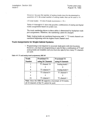 Page 52Installation. Section 300 
Issue 2 Trunks and Lines 
August 1.6, 1993 
However. because the number of analog trunks must be decremented in 
quantities of X. the actual number of analog trunks that can be used is 16: 
(32 total trunks - 16 (two 8-trunk increments) = 16.1 
Tables 4-Y through 4-l 
1 show the possible combinations of analog and digital 
trunks assignments based on system size. 
The trunk numbering shown in these tables is determined by backplane trunk 
port assignments. Therefore, the...