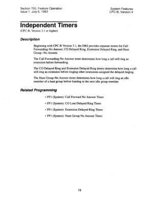 Page 514Section 700, Feature Operation 
Issue 1. July 6, 1993 System Features 
CPC-B, Version 4 
Independent Timers 
(CPC-B, Version 3.1 or higher) 
Des&p tion 
Beginning with CPC-B Version 3.1, the DBS provides separate timers for Call 
Forwarding-No Answer, CO Delayed Ring, Extension Delayed Ring, and Hunt 
Group--No Answer. 
The Call Forwarding-No Answer timer determines how long a call will ring an 
extension before forwarding. 
The CO Delayed Ring and Extension Delayed Ring timers determine how long a call...