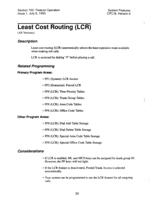 Page 515Section 700, Feature Operation 
Issue 1. July 6, 1993 System Features 
CPC-B, Version 4 
Least Cost Routing (LCR) 
(All Versions) 
Description 
Least cost routing (LCR) automatically selects the least expensive route available 
when making toll calls. 
LCR is accessed by dialing “9” before placing a call. 
Related Programming 
Primary Program Areas: 
l FFl (System): LCR Access 
l FF3 (Extension): Forced LCR 
l FF8 (LCR): Xme Priority Tables 
l FF8 (LCR): Trunk Group Tables 
l FF8 (LCR): Area Code Tables...