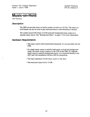 Page 516Section 700, Feature Operation 
Issue 1. July 6, 1993 System Features 
CPC-B, Version 4 
Music-on-Hold 
(All Versions) 
Description 
The DBS can provide music-on-hold to parties on hold on a CO line. The music-on- 
hold feature can also be used to play announcements or advertisements if desired. 
The system can provide music-on-hold using the background music source or a 
separate music source. See “Background Music” on page l-9 for more information. 
_. . 
Hardware Requirements 
e The music source must...