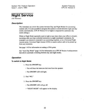 Page 517Section 700, Feature Operation 
Issue 1. July 6, 1993 System Features 
CPC-B, Version 4 
Night Service 
(All Versions) 
Description 
The Attendant can switch the system between Day and Night Modes for answering 
outside calls. It is also possible to program the system to switch between night and day 
modes automatically. (CPC-B Version 4.0 or higher is required for automatic day 
mode settings.) 
While in Night Mode (generally used at night or any time when your office is closed), 
incoming calls can...