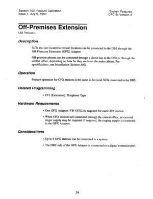 Page 519Section 700, Feature Operation 
Issue 1. July 6, 1993 System Features 
CPC-B, Version 4 
Off-Premises Extension 
(All Versions) 
Description 
SLTs that are located in remote locations can be connected to the DBS through the 
Off-Premises Extension (OPX) Adaptor. 
Off-premise phones can be connected through a direct line to the DBS or through the 
central office, depending on how far they are from the main cabinet. For 
specifications. 
see Installation (Section 300). 
Operation 
Feature operation for OPX...