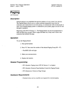 Page 520Section 700, Feature Operation 
Issue 1. July 6, 1993 System Features 
CPC-6, Version 4 
Paging 
(All Versions) 
Description 
Internal paging is accomplished through the speakers of your system’s key phones. 
The Paging feature allows you to contact someone temporarily away from an 
extension, give instructions to an entire group, or communicate with several people at 
once. If an external paging system is connected to your system, pages can also be sent 
through its speakers. 
Beginning with CPC-B...