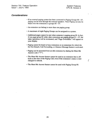 Page 521Section 700, Feature Operation 
Issue 1. July 6, 1993 System Features 
CPC-B, Version 4 
Considerations 
l If an external paging system has been connected to Paging Groups 00 - 07, 
paging can be done through the external speakers. Voice Paging can also be 
heard over the extensions in groups 00 - 07. 
l An extension can belong to more than one paging group. 
l A maximum of eight Paging Groups can be assigned to a system. 
l Additional pages cannot be sent when someone is paging group 00. In fact, 
if...