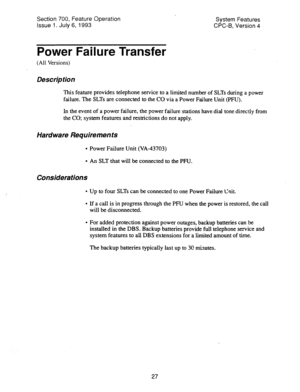 Page 522Section 700, Feature Operation 
Issue 1. July 6, 1993 System Features 
CPC-B, Version 4 
Power Failure Transfer 
(All Versions) 
Des&p tion 
This feature provides telephone service to a limited number of SLTs during a power 
failure. The SLTs are connected to the CO via a Power Failure Unit (PFU). 
In the event of a power failure, the power failure stations have dial tone directly from 
the CO; system features and-restrictions do not apply. 
Hard ware Requirements 
l Power Failure Unit (VA-43703) 
l An...