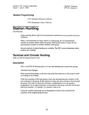 Page 524Section 700, Feature Operation 
Issue 
1. July 6, 1993 
Related Programming 
l FFI (System): Extension COS Set 
l FF3 (Extension): Class of Service System Features 
CPC-6, Version 4 
Station Hunting 
(All Versions) 
Station hunting allqws calls to be automatically transferred among a preselected group 
of phones. 1. ._ 
When a call terminates to a busy station in a hunt group, the call automatically 
transfers to another station within the group. If the second station is busy, the call 
automatically...