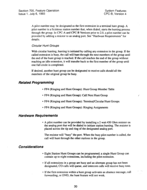 Page 525Section 700, Feature Operation System Features 
issue 1. July 6, 1993 CPC-9, Version 4 
A pilot number may be designated as the first extension in a terminal hunt group. A 
pilot number is a fictitious station number that, when dialed, starts the hunting process 
through the group. In CPC-A and CPC-B Versions prior to 2.0, a pilot number can be 
provided by adding a resistor to an analog port. See “Hardware Requirements*’ for 
details. 
Circular Hunt Groups 
With circular hunting, hunting is initiated by...