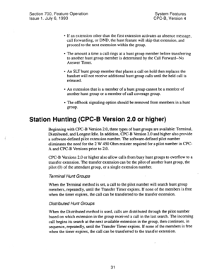 Page 526Section 700, Feature Operation 
Issue 1. July 6, 1993 System Features 
CPC-B, Version 4 
l If an extension other than the first extension activates an absence message, 
call forwarding, or DND, the hunt feature will skip that extension, and 
proceed to the next extension within the group. 
l The amount a time a call rings at a hunt group member before transferring 
to another hunt group member is determined by the Call Forward--No 
Answer Timer. 
l An SLT hunt group member that places a call on hold then...