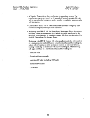 Page 528Section 700, Feature Operation System Features 
Issue 1. July 6, 1993 WC-B, Version 4 
l A Transfer Timer adjusts the transfer time between hunt groups. The 
transfer time can be set from 0 to 32 seconds. If set to 0 seconds, CO calls 
will be queued at the hunt group until a member is available. Intercom calls 
will also queue. 
l Central office trunks can be set to terminate to different hunt group pilot 
numbers during day and night mode operation- 
* Beginning with CPC-B 3.1, the Hunt Group No Answer...