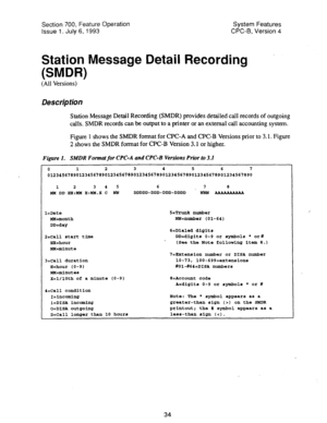 Page 529Section 700, Feature Operation System Features 
Issue 1. July 6, 1993 CPC-B, Version 4 
Station Message Detail Recording 
(SMDR) . 
(All Versions) 
Description 
Station Message Detail Recording (SMDR) provides detailed call records of outgoing 
calls. SMDR records can be output to a printer or an external call accounting system. 
Figure 1 shows the SMDR format for CPC-A and CPC-B Versions prior to 3.1. Figure 
2 shows the SMDR format for CPC-B Version 3.1 or higher. 
Figure 1. SMDR Format for CPC-A and...