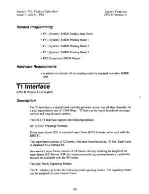 Page 531Section 700, Feature Operation 
Issue 1. July 6, 1993 System Features 
CPC-6, Version 4 
Related Programming 
l FFl (System): SMDR Display Start Timer 
l FFl (System): SMDR Printing Mode 1 
l FFl (System): SMDR Printing Mode 2 
l FFl (System): SMDR Printing Mode 3 
l FF3 (Extension) SMDR Report 
Hard ware Requirements 
l A printer or external call accounting system is required to receive SMDR 
data. 
Ti Interface 
(CPC-B Version 4.0 or higher) 
Description 
The Tl Interface is a digital trunk card that...