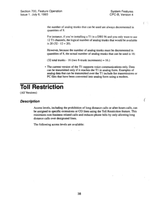 Page 533Section 700, Feature Operation 
System Features 
Issue 1. July 6, 1993 
CPC-B, Version 4 
the number of analog trunks that can be used are always decrementeh in 
quantities of 8. 
For instance, if you’re installing a Tl in a DBS 96 and you only want to use 
12 Tl channels, the logical number of analog trunks that would be available 
is20(32- 12=20). 
However, because the number of analog trunks must be decremented in 
quantities of 8, the actual number of analog trunks that can be used is 16: 
(32 total...