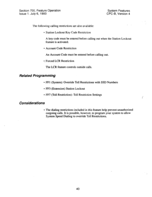 Page 535Section 700, Feature Operation 
System Features 
Issue 1. July 6, 1993 CPC-6, Version 4 
The following calling restrictions are also available: . 
l Station Lockout Key Code Restriction 
A key code must be entered before calling out when the Station Lockout 
feature is activated. 
l Account Code Restriction 
An Account Code must be entered before calling out. 
0, Forced LCR Restriction 
The LCR feature controls outside calls. 
Related Programming 
l FFl (System): Override TolI Restrictions with SSD...