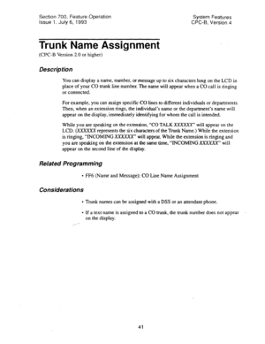 Page 536Section 700, Feature Operation 
Issue 1. July 6, 1993 System Features 
CPC-B, Version 4 
Trunk Name Assignment 
(CPC-B Version 2.0 or higher) 
Description 
You can display a name, number, or message up to six characters long on the LCD in 
place of your CO trunk line number. The name will appear when a CO call is ringing 
or connected. 
For example, you can assign specific CO lines to different individuals or departments. 
Then, when an extension rings, the individual’s name or the department’s name will...