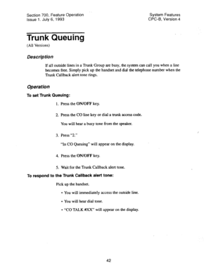 Page 537Section 700, Feature Operation System Features 
Issue 1. July 6, 1993 CPC-B, Version 4 
Trunk Queuing 
(All Versions) 
Des&p tion 
If all outside lines in a Trunk Group are busy, the system can call you when a line 
becomes free. Simply pick up the handset and dial the telephone number when the 
Trunk Callback alert tone rings. 
Operation 
To set Trunk Queuing: 
1. Press the ON/OFF key. 
2. Press the CO line key or dial a trunk access code. 
You will hear a busy tone from the speaker. 
3. Press “2.” 
“In...