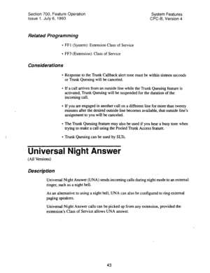 Page 538Section 700, Feature Operation 
Issue 1. July 6, 1993 
Related Programming 
Considerations 
. 
FFl (System): Extension Class of Service 
FF3 (Extension): Class of Service System Features 
CPC-B, Version 4 
Response to the Trunk Callback alert tone must be within sixteen seconds 
or Trunk Queuing will be canceled. 
If a call arrives from an outside line while the Trunk Queuing feature is 
activated, Trunk Queuing will be suspended for the duration of the 
incoming call. 
If you are engaged in another call...