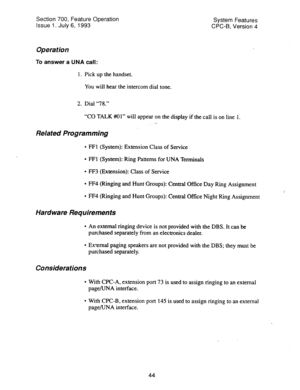 Page 539Section 700, Feature Operation 
Issue 1. July 6, 1993 System Features 
CPC-B, Version 4 
Operation 
To answer a UNA call: 
1. Pick up the handset. 
You will hear the intercom dial tone. 
2. Dial “78.” 
“CO TALK #Ol” will appear on the display if the call is on line 1. 
Related Programming 
l FFl (System): Extension Class of Service 
l FFl (System): Ring Patterns for UNA Terminals 
l FF3 (Extension): Class of Service 
l FF4 (Ringing and Hunt Groups): Central Office Day Ring Assignment 
l FF4 (Ringing and...