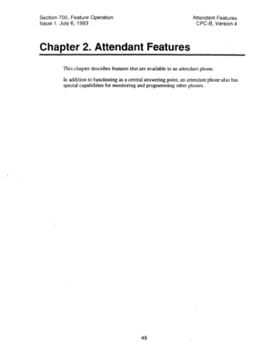 Page 543Section 700, Feature Operation 
Issue 1. July 6, 1993 
Char>ter 2. Attendant Features 
Attendant Features 
CPC-6, Version 4 
This chapter describes features that are available to an attendant phone. 
In addition to functioning as a central answering point, an attendant phone also has 
special capabilities for monitoring and programming other phones. 
49  