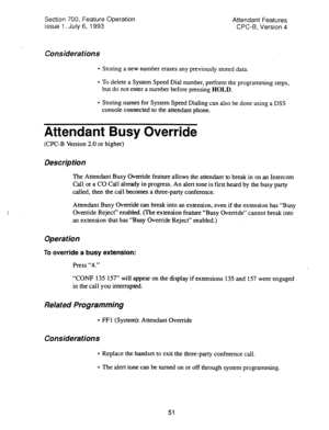 Page 545I’ ’ 
Section 700, Feature Operation 
Issue 1. July 6, 1993 Attendant Features 
CPC-6, Version 4 
Considerations 
l Storing a new number erases any previously stored data. 
l To delete a System Speed Dial number, perform the programming steps, 
but do not enter a number before pressing HOLD. 
l Storing names for System Speed Dialing can also be done using a DSS 
console connected to the attendant phone. 
Attendant Busy Override 
(CPC-B Version 2.0 or higher) 
Description 
The Attendant Busy Override...