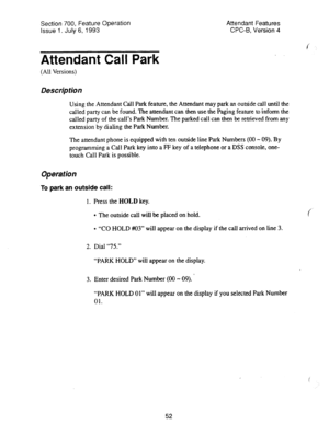 Page 546Section 700, Feature Operation 
Issue 1. July 6, 1993 Attendant Features 
CPC-6, Version 4 
f 
Attendant Call Park 
(All Versions) 
Des&p tion 
Using the Attendant Call Park feature, the Attendant may park an outside call until the 
called party can be found. The attendant can then use the Paging feature to inform the 
called party of the call’s Park Number. The parked call can then IX retrieved from any 
extension by dialing the Park Number. 
The attendant phone is equipped with ten outside line Park...