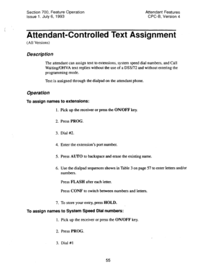 Page 549Section 700, Feature Operation 
Issue 1. July 6, 1993 Attendant Features 
CPC-B, Version 4 
i 
Attendant-Controlled Text Assignment, 
(All Versions) 
Description 
The attendant can assign text to extensions, system speed dial numbers, and Call 
Waiting/OHVA text replies without the use of a DSSL’2 and without entering the 
programming mode. 
Text is assigned through the dialpad on the attendant phone. 
Operation 
To assign names to extenSiOnS: 
1. Pick up the receiver or press the ON/OFF key. 
2. Press...