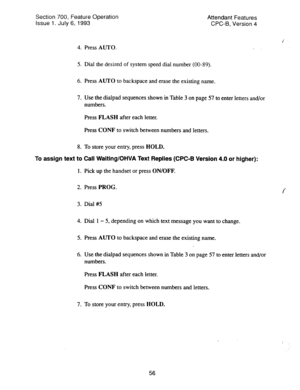 Page 550Section 700, Feature Operation 
Issue 1. July 6, 1993 Attendant Features 
CPC-B, Version 4 
4. Press AUTO. 
5. Dial the desired of system speed dial number (00-89). 
6. Press AUTO to backspace and erase the existing name. 
7. Use the dialpad sequences shown in Table 3 on page 57 to enter letters and/or 
numbers. 
Press FLASH after each letter. 
Press CONF to switch between numbers and letters. 
8. To store your entry, press HOLD. 
To 
assign text to Call Waiting/OHVA Text Replies (CPC-B Version 4.0 or...