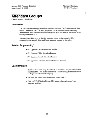 Page 552Section 700, Feature Operation 
Issue 1. July 6, 1993 Attendant Features 
CPC-B, Version 4 
Attendant Groups 
(CPC-B Version 2.0 or higher) 
Description 
The DBS can accommodate up to four attendant positions. The fist attendant is fixed 
at port 1, extension 100. The other Attendants can be set to any port or extension. 
When there is more than one attendant in a system, you can create an Attendant Group 
with a pilot number of 0. 
When all Multi-Line keys on the first attendant phone are busy, a call...