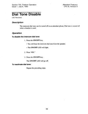 Page 553Section 700, Feature Operation 
issue 1. July 6, 1993 Attendant Features 
CPC-B, Version 4 
Dial Tone Disable 
(All Versions) 
Des&p tion 
The intercom dial tone can be turned off at an attendant phone. Dial tone is turned off 
when a headset is used. 
Operation 
To disable the intercom dial tone: 
1. Press the ON/OFF key. 
l You will hear the intercom dial tone from the speaker. 
l The ON/OFF LED will light. 
2. Press “#50.” 
3. Press the ON/OFF key. 
The ON/OFF LED will go off. 
To reactivate dial...