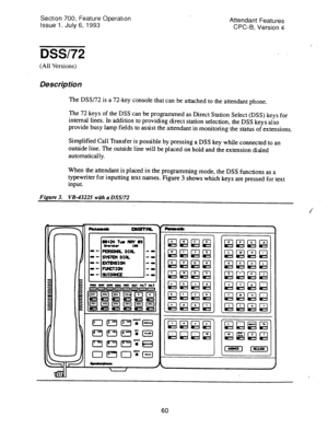 Page 554Section 700, Feature Operatton 
Issue 1. July 6, 1993 Attendant Features 
CPC-B, Version 4 
DSS/72 
(All Versions) 
Description 
The DSS/72 is a 72-key console that can be attached to the attendant phone. 
The 72 keys of the DSS can be programmed as Direct Station Select (DSS) keys for 
internal lines. In addition to providing direct station selection, the DSS keys also 
provide busy lamp fields to assist the attendant in monitoring the status of extensions. 
Simplified Call Transfer is possible by...